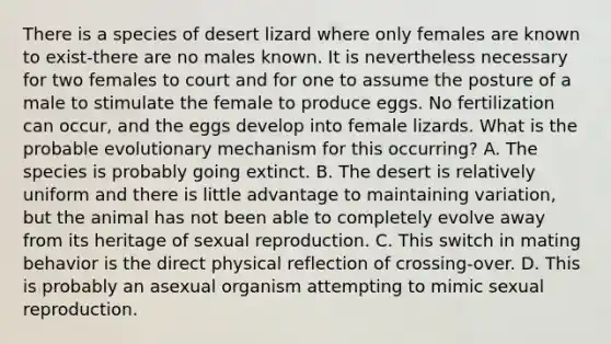 There is a species of desert lizard where only females are known to exist-there are no males known. It is nevertheless necessary for two females to court and for one to assume the posture of a male to stimulate the female to produce eggs. No fertilization can occur, and the eggs develop into female lizards. What is the probable evolutionary mechanism for this occurring? A. The species is probably going extinct. B. The desert is relatively uniform and there is little advantage to maintaining variation, but the animal has not been able to completely evolve away from its heritage of sexual reproduction. C. This switch in mating behavior is the direct physical reflection of crossing-over. D. This is probably an asexual organism attempting to mimic sexual reproduction.