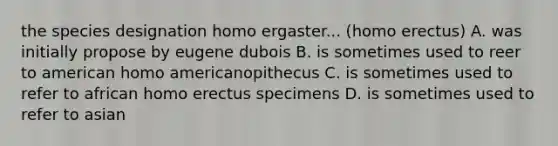 the species designation homo ergaster... (<a href='https://www.questionai.com/knowledge/kI1ONx7LAC-homo-erectus' class='anchor-knowledge'>homo erectus</a>) A. was initially propose by eugene dubois B. is sometimes used to reer to american homo americanopithecus C. is sometimes used to refer to african homo erectus specimens D. is sometimes used to refer to asian