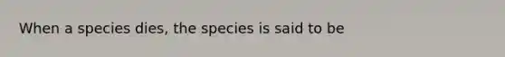 When a species dies, the species is said to be