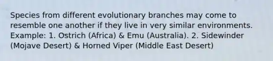 Species from different evolutionary branches may come to resemble one another if they live in very similar environments. Example: 1. Ostrich (Africa) & Emu (Australia). 2. Sidewinder (Mojave Desert) & Horned Viper (Middle East Desert)