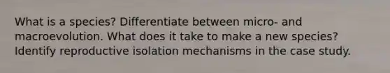 What is a species? Differentiate between micro- and macroevolution. What does it take to make a new species? Identify reproductive isolation mechanisms in the case study.