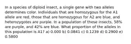 In a species of diploid insect, a single gene with two alleles determines color. Individuals that are homozygous for the A1 allele are red, those that are homozygous for A2 are blue, and heterozygotes are purple. In a population of these insects, 58% are purple, and 42% are blue. What proportion of the alleles in this population is A1? a) 0.000 b) 0.0841 c) 0.1239 d) 0.2900 e) 0.5800