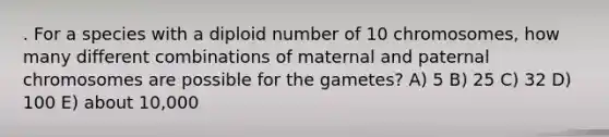 . For a species with a diploid number of 10 chromosomes, how many different combinations of maternal and paternal chromosomes are possible for the gametes? A) 5 B) 25 C) 32 D) 100 E) about 10,000