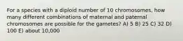 For a species with a diploid number of 10 chromosomes, how many different combinations of maternal and paternal chromosomes are possible for the gametes? A) 5 B) 25 C) 32 D) 100 E) about 10,000