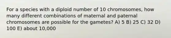 For a species with a diploid number of 10 chromosomes, how many different combinations of maternal and paternal chromosomes are possible for the gametes? A) 5 B) 25 C) 32 D) 100 E) about 10,000