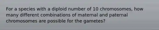 For a species with a diploid number of 10 chromosomes, how many different combinations of maternal and paternal chromosomes are possible for the gametes?