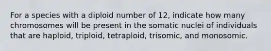 For a species with a diploid number of 12, indicate how many chromosomes will be present in the somatic nuclei of individuals that are haploid, triploid, tetraploid, trisomic, and monosomic.