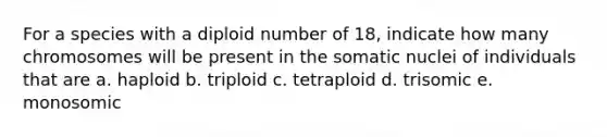 For a species with a diploid number of 18, indicate how many chromosomes will be present in the somatic nuclei of individuals that are a. haploid b. triploid c. tetraploid d. trisomic e. monosomic