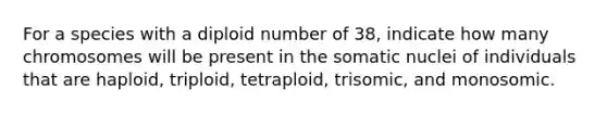 For a species with a diploid number of 38, indicate how many chromosomes will be present in the somatic nuclei of individuals that are haploid, triploid, tetraploid, trisomic, and monosomic.