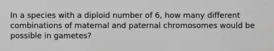 In a species with a diploid number of 6, how many different combinations of maternal and paternal chromosomes would be possible in gametes?