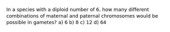 In a species with a diploid number of 6, how many different combinations of maternal and paternal chromosomes would be possible in gametes? a) 6 b) 8 c) 12 d) 64