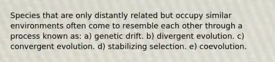 Species that are only distantly related but occupy similar environments often come to resemble each other through a process known as: a) genetic drift. b) divergent evolution. c) convergent evolution. d) stabilizing selection. e) coevolution.