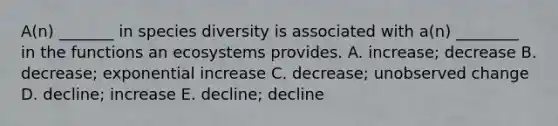 A(n) _______ in species diversity is associated with a(n) ________ in the functions an ecosystems provides. A. increase; decrease B. decrease; exponential increase C. decrease; unobserved change D. decline; increase E. decline; decline