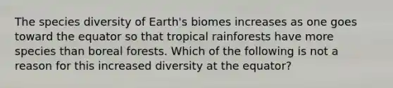 The species diversity of Earth's biomes increases as one goes toward the equator so that tropical rainforests have more species than boreal forests. Which of the following is not a reason for this increased diversity at the equator?