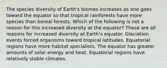 The species diversity of Earth's biomes increases as one goes toward the equator so that tropical rainforests have more species than boreal forests. Which of the following is not a reason for this increased diversity at the equator? These are all reasons for increased diversity at Earth's equator. Glaciation events forced organisms toward tropical latitudes. Equatorial regions have more habitat specialists. The equator has greater amounts of solar energy and heat. Equatorial regions have relatively stable climates.