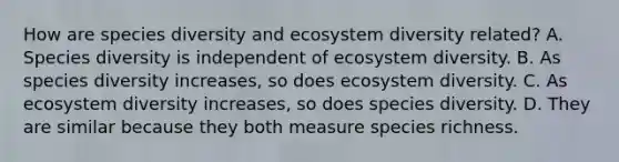 How are species diversity and ecosystem diversity related? A. Species diversity is independent of ecosystem diversity. B. As species diversity increases, so does ecosystem diversity. C. As ecosystem diversity increases, so does species diversity. D. They are similar because they both measure species richness.