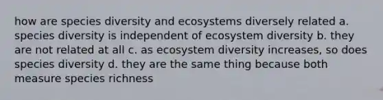 how are species diversity and ecosystems diversely related a. species diversity is independent of ecosystem diversity b. they are not related at all c. as ecosystem diversity increases, so does species diversity d. they are the same thing because both measure species richness