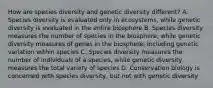 How are species diversity and genetic diversity different? A. Species diversity is evaluated only in ecosystems, while genetic diversity is evaluated in the entire biosphere B. Species diversity measures the number of species in the biosphere, while genetic diversity measures of genes in the biosphere, including genetic variation within species C. Species diversity measures the number of individuals of a species, while genetic diversity measures the total variety of species D. Conservation biology is concerned with species diversity, but not with genetic diversity