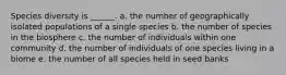 Species diversity is ______. a. the number of geographically isolated populations of a single species b. the number of species in the biosphere c. the number of individuals within one community d. the number of individuals of one species living in a biome e. the number of all species held in seed banks