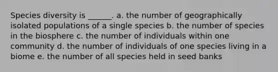 Species diversity is ______. a. the number of geographically isolated populations of a single species b. the number of species in the biosphere c. the number of individuals within one community d. the number of individuals of one species living in a biome e. the number of all species held in seed banks