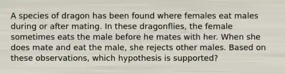 A species of dragon has been found where females eat males during or after mating. In these dragonflies, the female sometimes eats the male before he mates with her. When she does mate and eat the male, she rejects other males. Based on these observations, which hypothesis is supported?