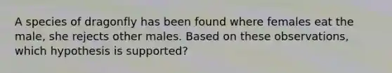 A species of dragonfly has been found where females eat the male, she rejects other males. Based on these observations, which hypothesis is supported?