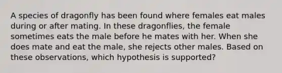 A species of dragonfly has been found where females eat males during or after mating. In these dragonflies, the female sometimes eats the male before he mates with her. When she does mate and eat the male, she rejects other males. Based on these observations, which hypothesis is supported?