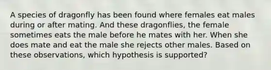 A species of dragonfly has been found where females eat males during or after mating. And these dragonflies, the female sometimes eats the male before he mates with her. When she does mate and eat the male she rejects other males. Based on these observations, which hypothesis is supported?