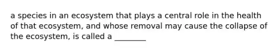 a species in an ecosystem that plays a central role in the health of that ecosystem, and whose removal may cause the collapse of the ecosystem, is called a ________