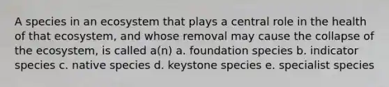 A species in an ecosystem that plays a central role in the health of that ecosystem, and whose removal may cause the collapse of <a href='https://www.questionai.com/knowledge/k49x5J3j3W-the-ecosystem' class='anchor-knowledge'>the ecosystem</a>, is called a(n) a. foundation species b. indicator species c. native species d. keystone species e. specialist species