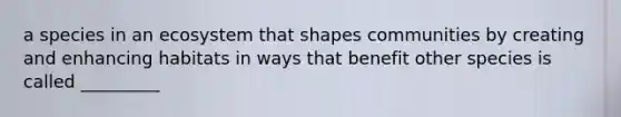 a species in an ecosystem that shapes communities by creating and enhancing habitats in ways that benefit other species is called _________