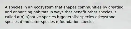 A species in an ecosystem that shapes communities by creating and enhancing habitats in ways that benefit other species is called a(n) a)native species b)generalist species c)keystone species d)indicator species e)foundation species