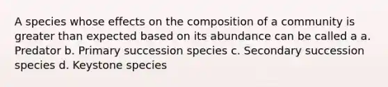 A species whose effects on the composition of a community is greater than expected based on its abundance can be called a a. Predator b. Primary succession species c. Secondary succession species d. Keystone species