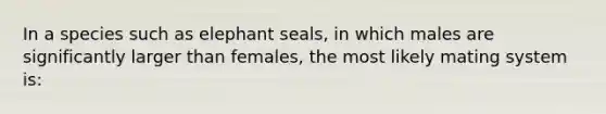 In a species such as elephant seals, in which males are significantly larger than females, the most likely mating system is: