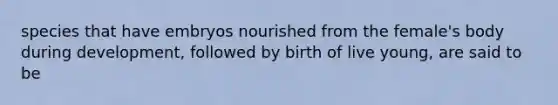 species that have embryos nourished from the female's body during development, followed by birth of live young, are said to be