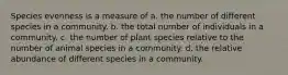 Species evenness is a measure of a. the number of different species in a community. b. the total number of individuals in a community. c. the number of plant species relative to the number of animal species in a community. d. the relative abundance of different species in a community.