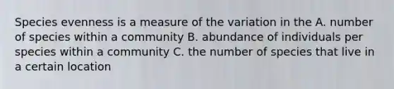 Species evenness is a measure of the variation in the A. number of species within a community B. abundance of individuals per species within a community C. the number of species that live in a certain location