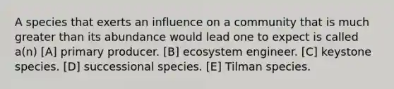 A species that exerts an influence on a community that is much greater than its abundance would lead one to expect is called a(n) [A] primary producer. [B] ecosystem engineer. [C] keystone species. [D] successional species. [E] Tilman species.