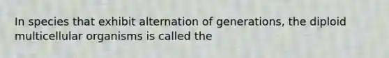 In species that exhibit alternation of generations, the diploid multicellular organisms is called the