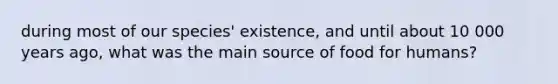 during most of our species' existence, and until about 10 000 years ago, what was the main source of food for humans?