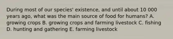 During most of our species' existence, and until about 10 000 years ago, what was the main source of food for humans? A. growing crops B. growing crops and farming livestock C. fishing D. hunting and gathering E. farming livestock