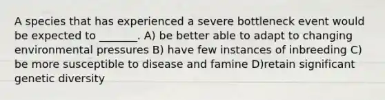 A species that has experienced a severe bottleneck event would be expected to _______. A) be better able to adapt to changing environmental pressures B) have few instances of inbreeding C) be more susceptible to disease and famine D)retain significant genetic diversity