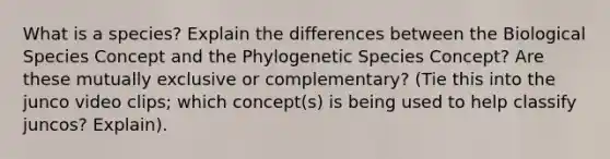 What is a species? Explain the differences between the Biological Species Concept and the Phylogenetic Species Concept? Are these mutually exclusive or complementary? (Tie this into the junco video clips; which concept(s) is being used to help classify juncos? Explain).