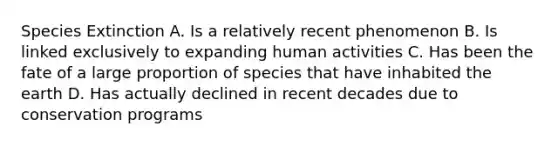 Species Extinction A. Is a relatively recent phenomenon B. Is linked exclusively to expanding human activities C. Has been the fate of a large proportion of species that have inhabited the earth D. Has actually declined in recent decades due to conservation programs