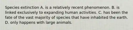 Species extinction A. is a relatively recent phenomenon. B. is linked exclusively to expanding human activities. C. has been the fate of the vast majority of species that have inhabited the earth. D. only happens with large animals.