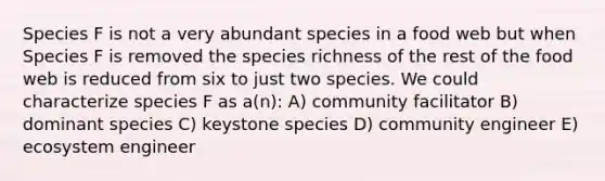 Species F is not a very abundant species in a food web but when Species F is removed the species richness of the rest of the food web is reduced from six to just two species. We could characterize species F as a(n): A) community facilitator B) dominant species C) keystone species D) community engineer E) ecosystem engineer