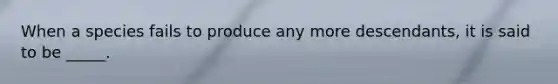 When a species fails to produce any more descendants, it is said to be _____.