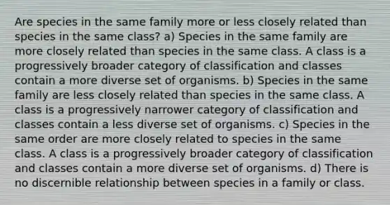 Are species in the same family more or less closely related than species in the same class? a) Species in the same family are more closely related than species in the same class. A class is a progressively broader category of classification and classes contain a more diverse set of organisms. b) Species in the same family are less closely related than species in the same class. A class is a progressively narrower category of classification and classes contain a less diverse set of organisms. c) Species in the same order are more closely related to species in the same class. A class is a progressively broader category of classification and classes contain a more diverse set of organisms. d) There is no discernible relationship between species in a family or class.