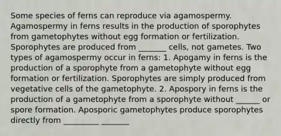 Some species of ferns can reproduce via agamospermy. Agamospermy in ferns results in the production of sporophytes from gametophytes without egg formation or fertilization. Sporophytes are produced from _______ cells, not gametes. Two types of agamospermy occur in ferns: 1. Apogamy in ferns is the production of a sporophyte from a gametophyte without egg formation or fertilization. Sporophytes are simply produced from vegetative cells of the gametophyte. 2. Apospory in ferns is the production of a gametophyte from a sporophyte without ______ or spore formation. Aposporic gametophytes produce sporophytes directly from _________ _______