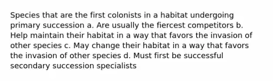 Species that are the first colonists in a habitat undergoing primary succession a. Are usually the fiercest competitors b. Help maintain their habitat in a way that favors the invasion of other species c. May change their habitat in a way that favors the invasion of other species d. Must first be successful secondary succession specialists